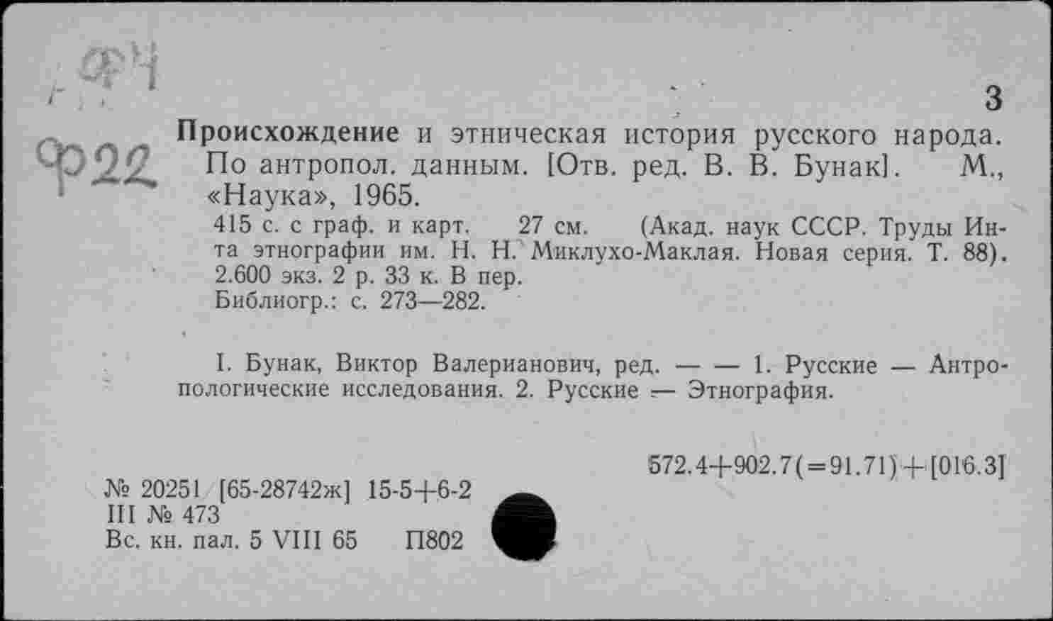 ﻿<р22
з
Происхождение и этническая история русского народа.
По антропол. данным. [Отв. ред. В. В. Бунак]. М., «Наука», 1965.
415 с. с граф, и карт. 27 см. (Акад, наук СССР. Труды Инта этнографии им. H. Н. Миклухо-Маклая. Новая серия. Т. 88). 2.600 экз. 2 р. 33 к. В пер.
Библиогр.: с. 273—282.
I. Бунак, Виктор Валерианович, ред.---1. Русские — Антро-
пологические исследования. 2. Русские — Этнография.
№ 20251 [65-28742ж] 15-5+6-2
III № 473
Вс. кн. пал. 5 VIII 65	П802
572.4+902.7( = 91.71)+ [016.3]